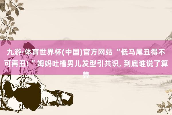 九游·体育世界杯(中国)官方网站 “低马尾丑得不可再丑! ”姆妈吐槽男儿发型引共识， 到底谁说了算