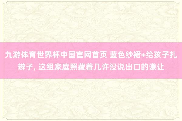 九游体育世界杯中国官网首页 蓝色纱裙+给孩子扎辫子， 这组家庭照藏着几许没说出口的谦让