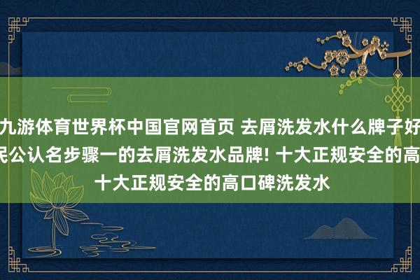 九游体育世界杯中国官网首页 去屑洗发水什么牌子好? 2026 全民公认名步骤一的去屑洗发水品牌! 十大正规安全的高口碑洗发水
