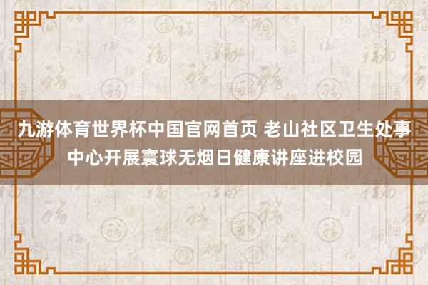 九游体育世界杯中国官网首页 老山社区卫生处事中心开展寰球无烟日健康讲座进校园