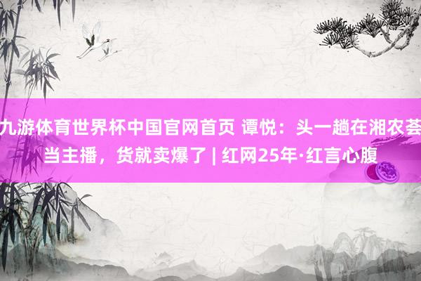 九游体育世界杯中国官网首页 谭悦：头一趟在湘农荟当主播，货就卖爆了 | 红网25年·红言心腹