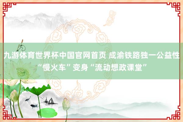 九游体育世界杯中国官网首页 成渝铁路独一公益性“慢火车”变身“流动想政课堂”