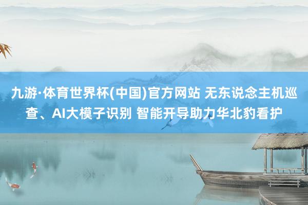 九游·体育世界杯(中国)官方网站 无东说念主机巡查、AI大模子识别 智能开导助力华北豹看护