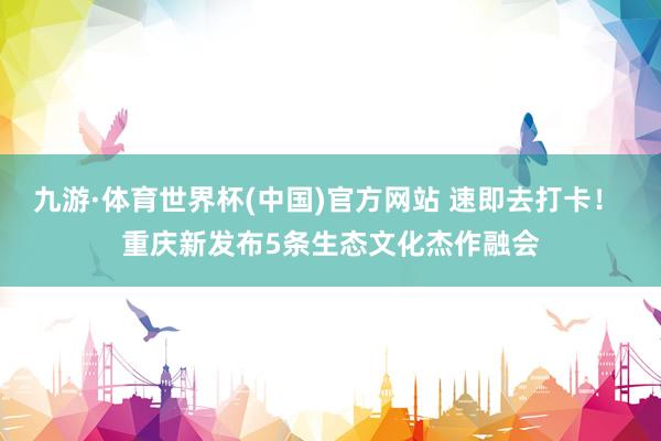 九游·体育世界杯(中国)官方网站 速即去打卡! 重庆新发布5条生态文化杰作融会