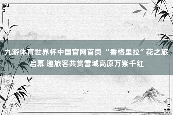 九游体育世界杯中国官网首页 “香格里拉”花之旅启幕 邀旅客共赏雪域高原万紫千红