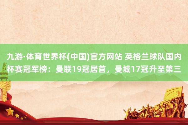 九游·体育世界杯(中国)官方网站 英格兰球队国内杯赛冠军榜：曼联19冠居首，曼城17冠升至第三