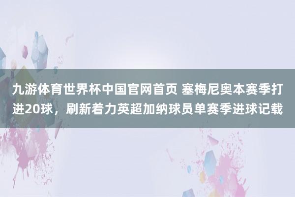 九游体育世界杯中国官网首页 塞梅尼奥本赛季打进20球,刷新着力英超加纳球员单赛季进球记载