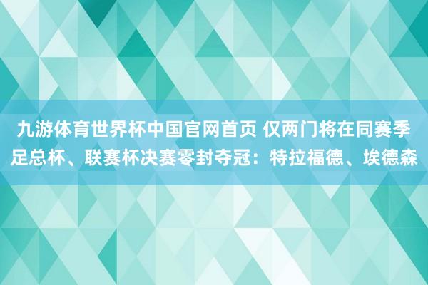 九游体育世界杯中国官网首页 仅两门将在同赛季足总杯、联赛杯决赛零封夺冠:特拉福德、埃德森