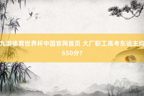 九游体育世界杯中国官网首页 大厂职工高考东谈主均650分?