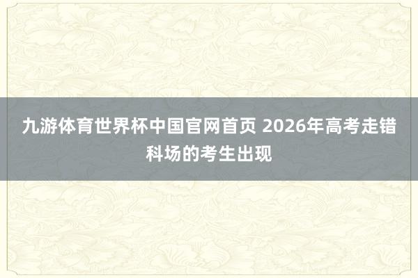 九游体育世界杯中国官网首页 2026年高考走错科场的考生出现