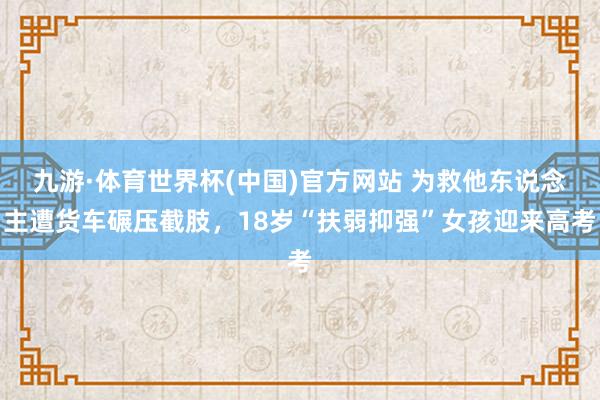九游·体育世界杯(中国)官方网站 为救他东说念主遭货车碾压截肢，18岁“扶弱抑强”女孩迎来高考