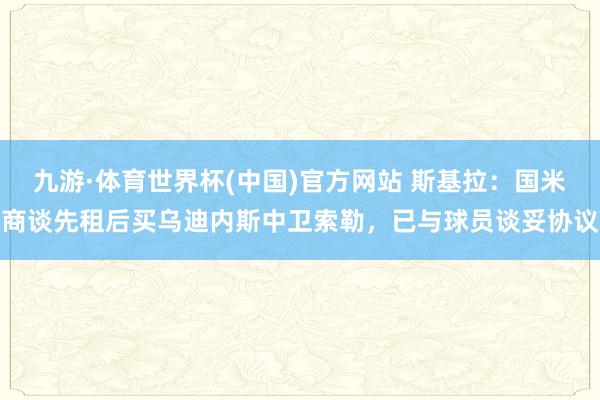 九游·体育世界杯(中国)官方网站 斯基拉：国米商谈先租后买乌迪内斯中卫索勒，已与球员谈妥协议