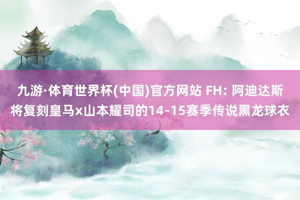 九游·体育世界杯(中国)官方网站 FH: 阿迪达斯将复刻皇马x山本耀司的14-15赛季传说黑龙球衣