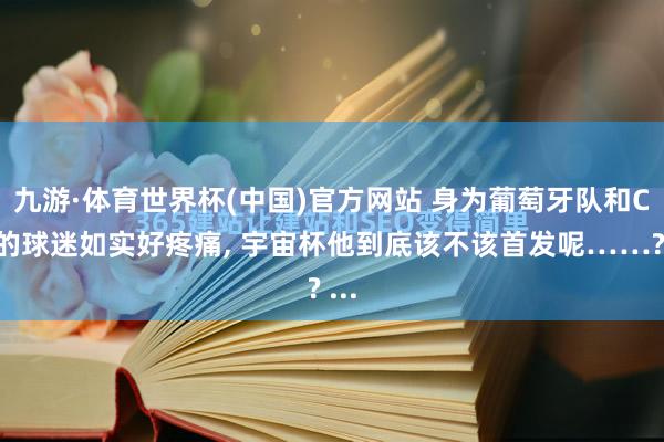 九游·体育世界杯(中国)官方网站 身为葡萄牙队和C罗的球迷如实好疼痛， 宇宙杯他到底该不该首发呢……? ...