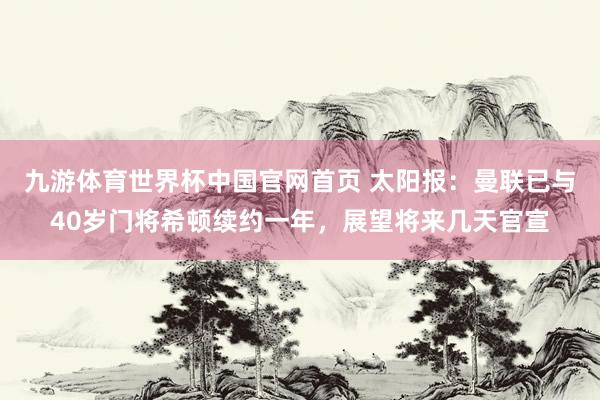 九游体育世界杯中国官网首页 太阳报：曼联已与40岁门将希顿续约一年，展望将来几天官宣