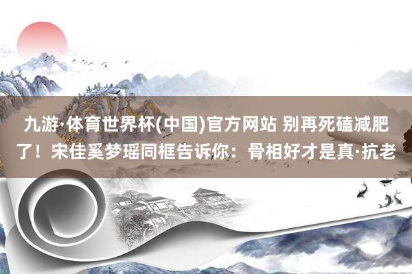 九游·体育世界杯(中国)官方网站 别再死磕减肥了！宋佳奚梦瑶同框告诉你：骨相好才是真·抗老