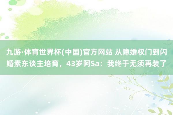 九游·体育世界杯(中国)官方网站 从隐婚权门到闪婚素东谈主培育，43岁阿Sa：我终于无须再装了