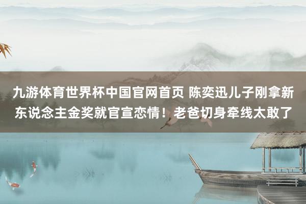九游体育世界杯中国官网首页 陈奕迅儿子刚拿新东说念主金奖就官宣恋情！老爸切身牵线太敢了