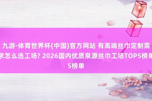 九游·体育世界杯(中国)官方网站 有高端丝巾定制需求怎么选工场? 2026国内优质泉源丝巾工场TOP5榜单