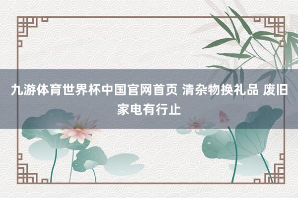 九游体育世界杯中国官网首页 清杂物换礼品 废旧家电有行止