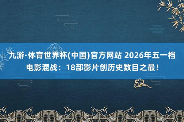 九游·体育世界杯(中国)官方网站 2026年五一档电影混战：18部影片创历史数目之最！