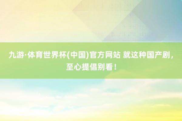九游·体育世界杯(中国)官方网站 就这种国产剧，至心提倡别看！