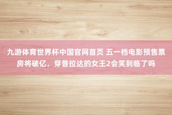 九游体育世界杯中国官网首页 五一档电影预售票房将破亿，穿普拉达的女王2会笑到临了吗