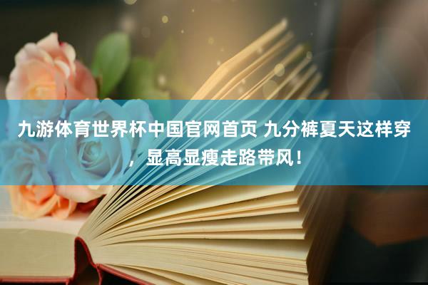 九游体育世界杯中国官网首页 九分裤夏天这样穿,显高显瘦走路带风!