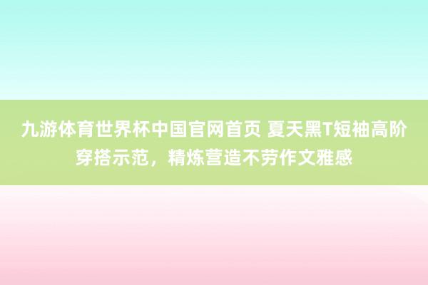 九游体育世界杯中国官网首页 夏天黑T短袖高阶穿搭示范，精炼营造不劳作文雅感