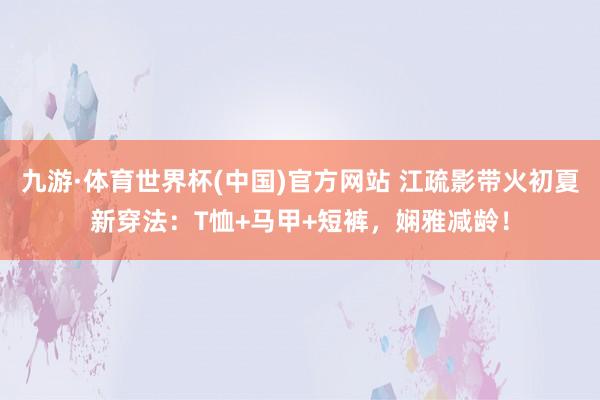 九游·体育世界杯(中国)官方网站 江疏影带火初夏新穿法：T恤+马甲+短裤，娴雅减龄！