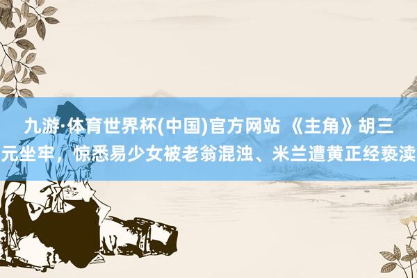 九游·体育世界杯(中国)官方网站 《主角》胡三元坐牢，惊悉易少女被老翁混浊、米兰遭黄正经亵渎
