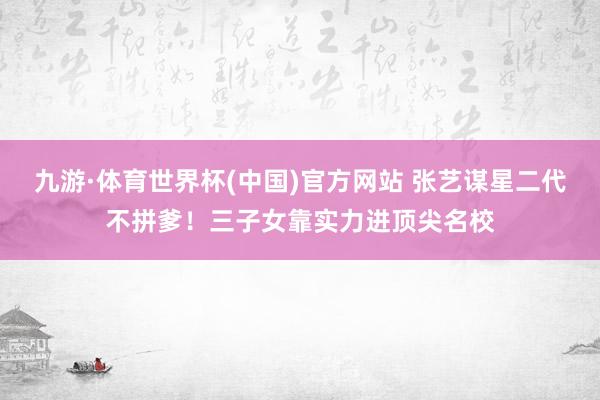 九游·体育世界杯(中国)官方网站 张艺谋星二代不拼爹！三子女靠实力进顶尖名校