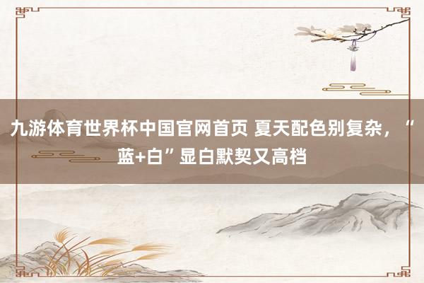 九游体育世界杯中国官网首页 夏天配色别复杂,“蓝+白”显白默契又高档
