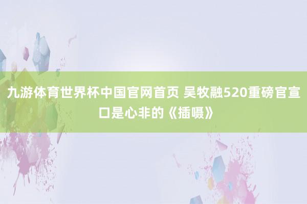 九游体育世界杯中国官网首页 吴牧融520重磅官宣 口是心非的《插嗫》