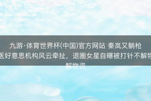 九游·体育世界杯(中国)官方网站 秦岚又躺枪！医好意思机构风云牵扯，退圈女星自曝被打针不解物资