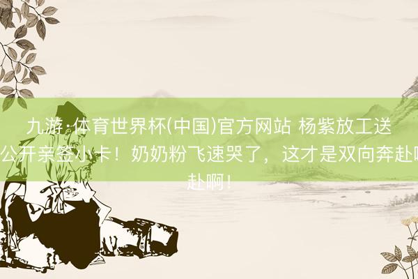九游·体育世界杯(中国)官方网站 杨紫放工送未公开亲签小卡！奶奶粉飞速哭了，这才是双向奔赴啊！