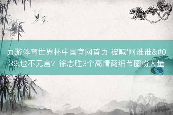 九游体育世界杯中国官网首页 被喊'阿谁谁'也不无言？徐志胜3个高情商细节圈粉大量