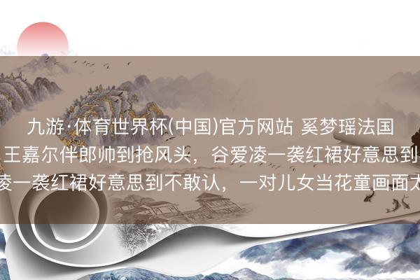 九游·体育世界杯(中国)官方网站 奚梦瑶法国古堡补办婚典内场曝光！王嘉尔伴郎帅到抢风头，谷爱凌一袭红裙好意思到不敢认，一对儿女当花童画面太催泪
