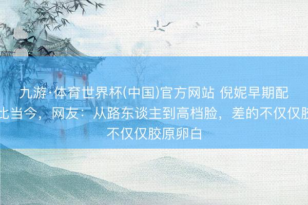 九游·体育世界杯(中国)官方网站 倪妮早期配角照对比当今，网友：从路东谈主到高档脸，差的不仅仅胶原卵白