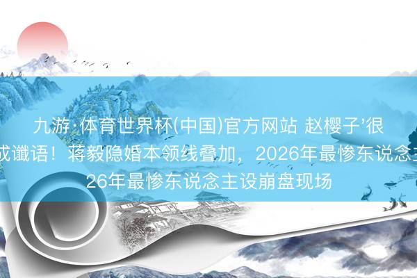 九游·体育世界杯(中国)官方网站 赵樱子'很快就不是了'成谶语！蒋毅隐婚本领线叠加，2026年最惨东说念主设崩盘现场