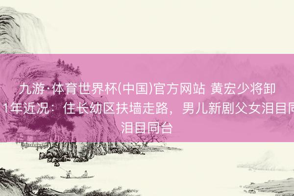 九游·体育世界杯(中国)官方网站 黄宏少将卸任11年近况：住长幼区扶墙走路，男儿新剧父女泪目同台
