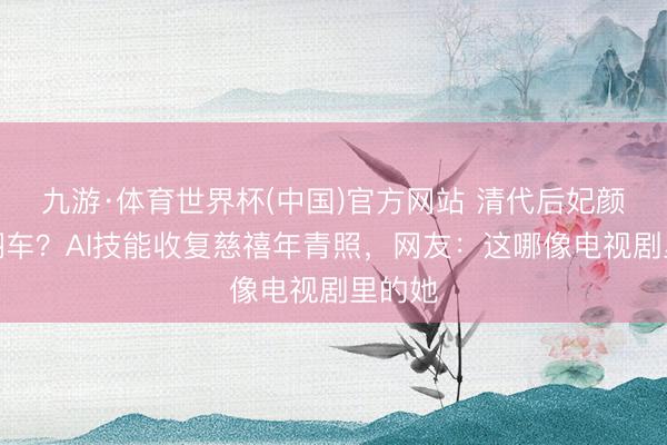 九游·体育世界杯(中国)官方网站 清代后妃颜值大翻车？AI技能收复慈禧年青照，网友：这哪像电视剧里的她
