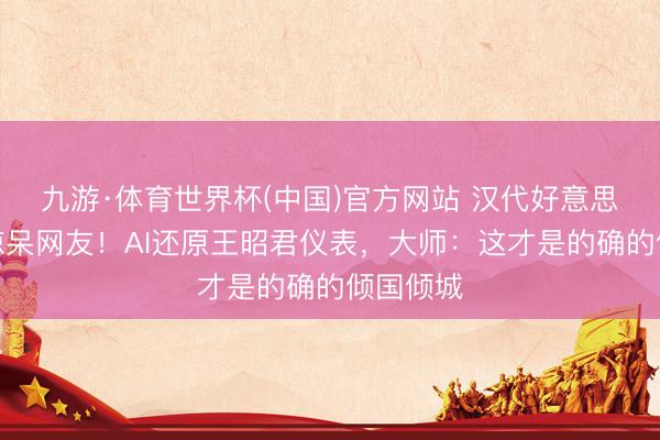九游·体育世界杯(中国)官方网站 汉代好意思女要领惊呆网友！AI还原王昭君仪表，大师：这才是的确的倾国倾城