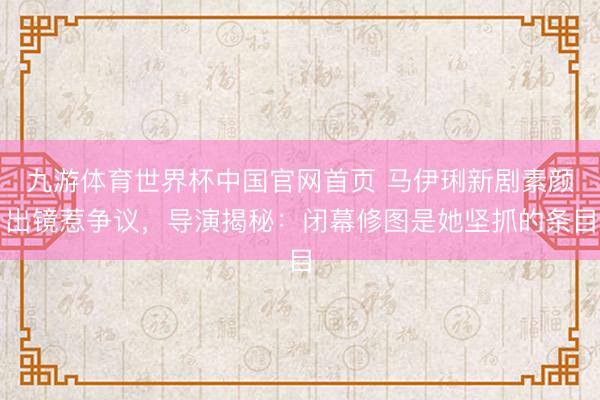 九游体育世界杯中国官网首页 马伊琍新剧素颜出镜惹争议，导演揭秘：闭幕修图是她坚抓的条目