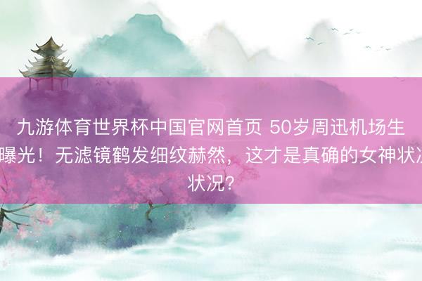 九游体育世界杯中国官网首页 50岁周迅机场生图曝光！无滤镜鹤发细纹赫然，这才是真确的女神状况？
