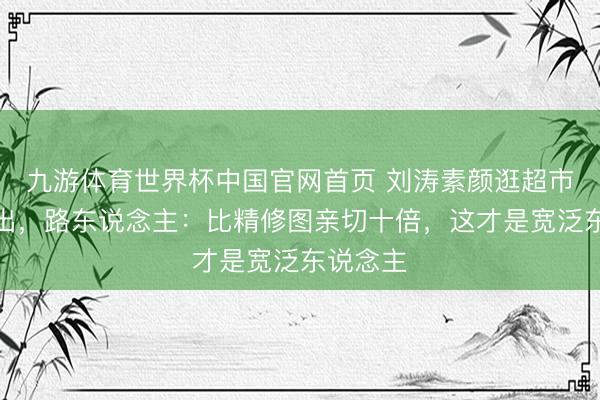 九游体育世界杯中国官网首页 刘涛素颜逛超市相片流出，路东说念主：比精修图亲切十倍，这才是宽泛东说念主
