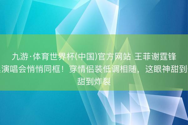 九游·体育世界杯(中国)官方网站 王菲谢霆锋鸟巢演唱会悄悄同框！穿情侣装低调相随，这眼神甜到炸裂