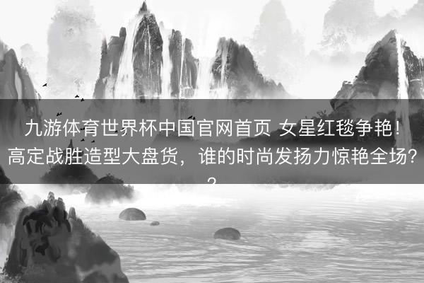 九游体育世界杯中国官网首页 女星红毯争艳！高定战胜造型大盘货，谁的时尚发扬力惊艳全场？