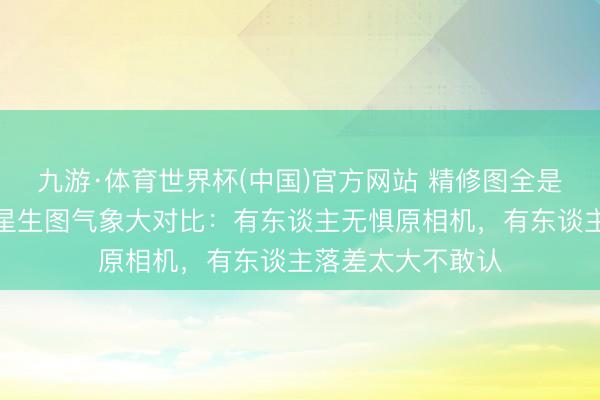 九游·体育世界杯(中国)官方网站 精修图全是骗东谈主的！女星生图气象大对比：有东谈主无惧原相机，有东谈主落差太大不敢认