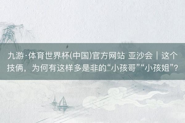九游·体育世界杯(中国)官方网站 亚沙会｜这个技俩，为何有这样多是非的“小孩哥”“小孩姐”？